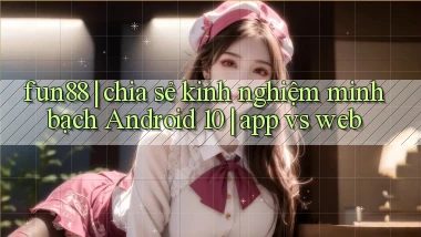 fun88 chia sẻ kinh nghiệm minh bạch Android 10 app vs web