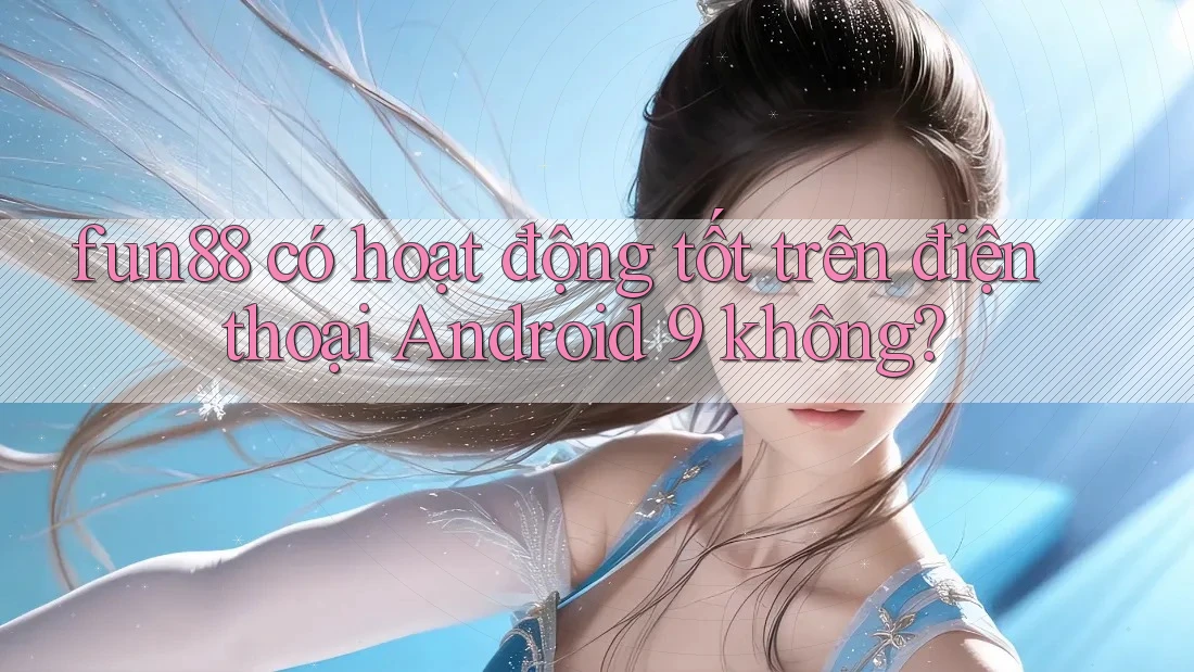 fun88 có hoạt động tốt trên điện thoại Android 9 không?