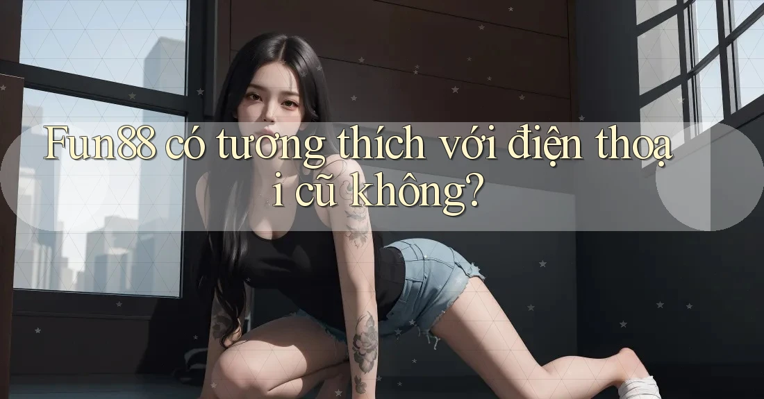 Fun88 có tương thích với điện thoại cũ không?