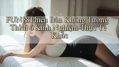 Fun88 phiên bản không tương thích 6 kinh nghiệm thực tế khắc