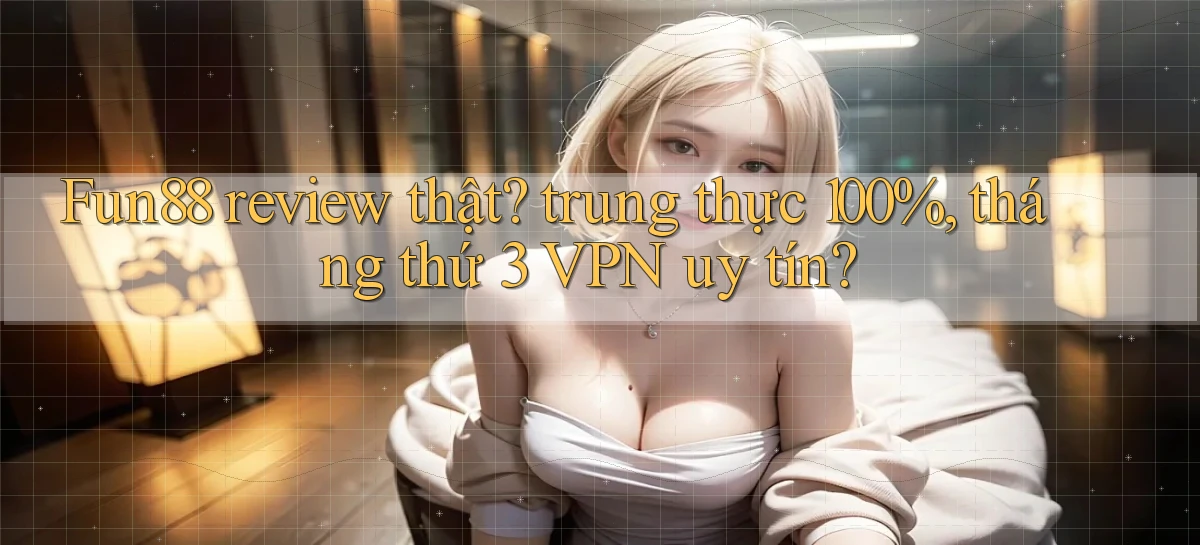 Fun88 review thật trung thực 100%, tháng thứ 3 VPN uy tín