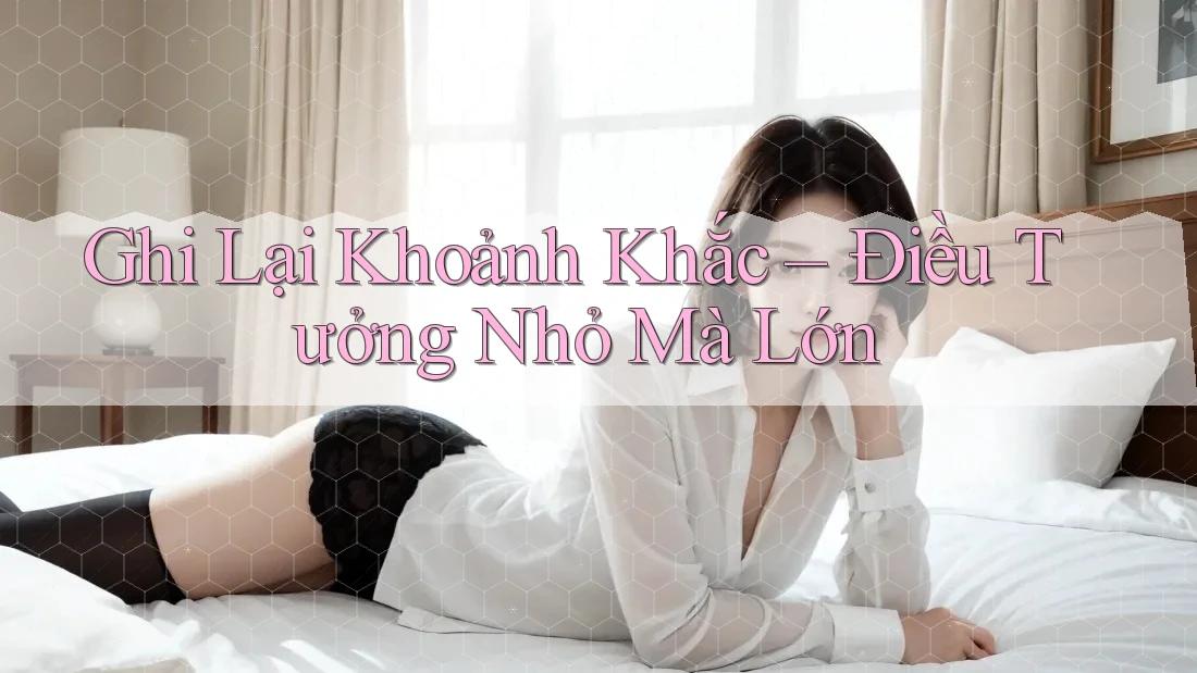 Ghi Lại Khoảnh Khắc – Điều Tưởng Nhỏ Mà Lớn Ghi Lại Khoảnh Khắc – Điều Tưởng Nhỏ Mà Lớn