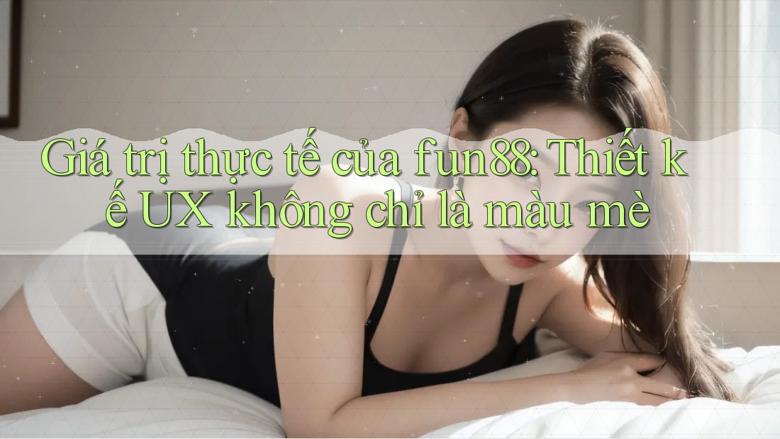 Giá trị thực tế của fun88: Thiết kế UX không chỉ là màu mè