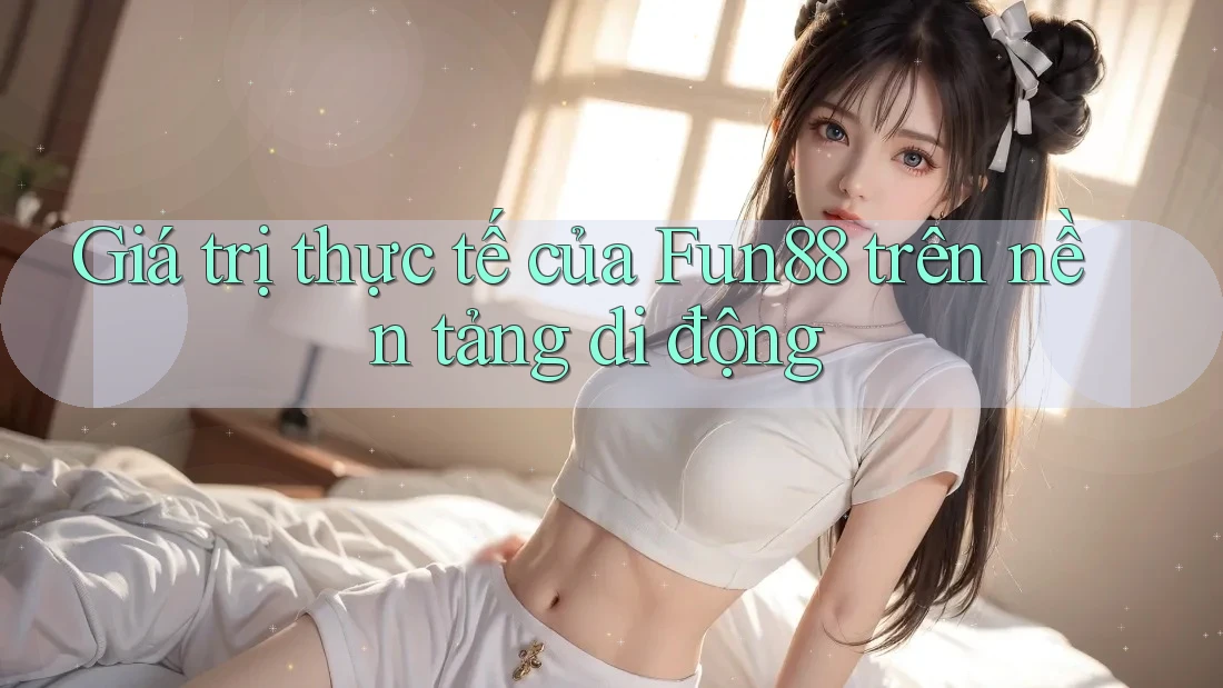 Giá trị thực tế của Fun88 trên nền tảng di động