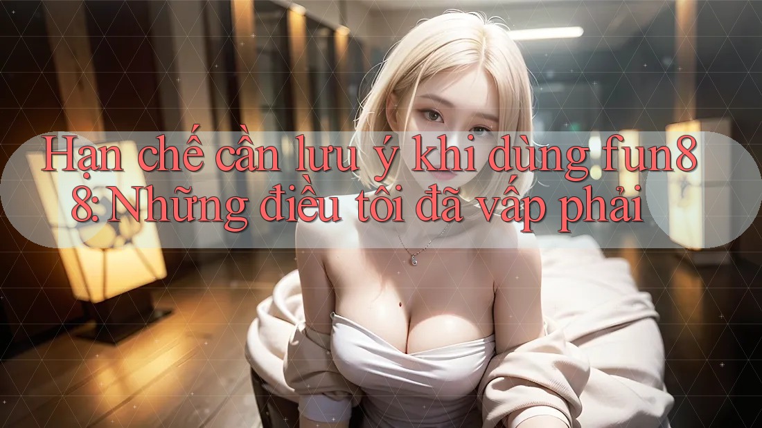 Hạn chế cần lưu ý khi dùng fun88: Những điều tôi đã vấp phải
