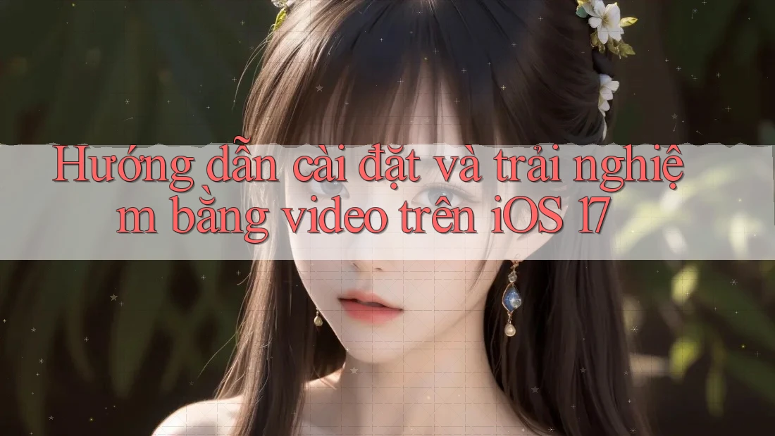 Hướng dẫn cài đặt và trải nghiệm bằng video trên iOS 17