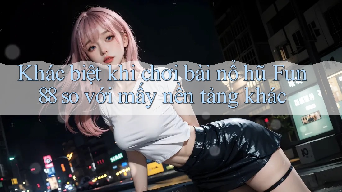 Khác biệt khi chơi bài nổ hũ Fun88 so với mấy nền tảng khác