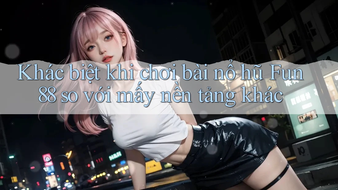 Khác biệt khi chơi bài nổ hũ Fun88 so với mấy nền tảng khác