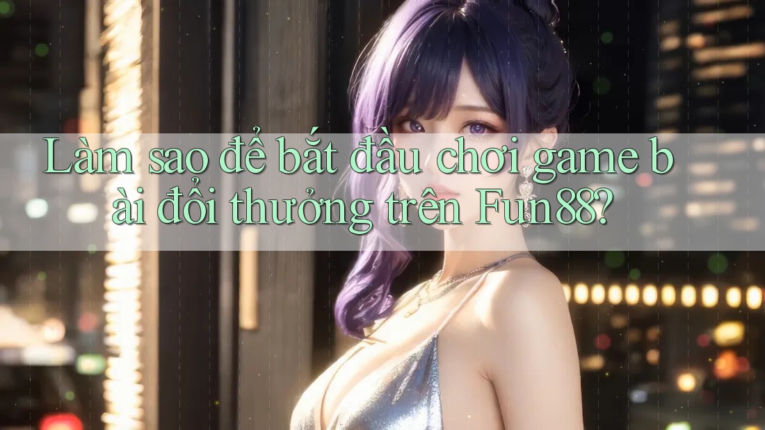 Làm sao để bắt đầu chơi game bài đổi thưởng trên Fun88?