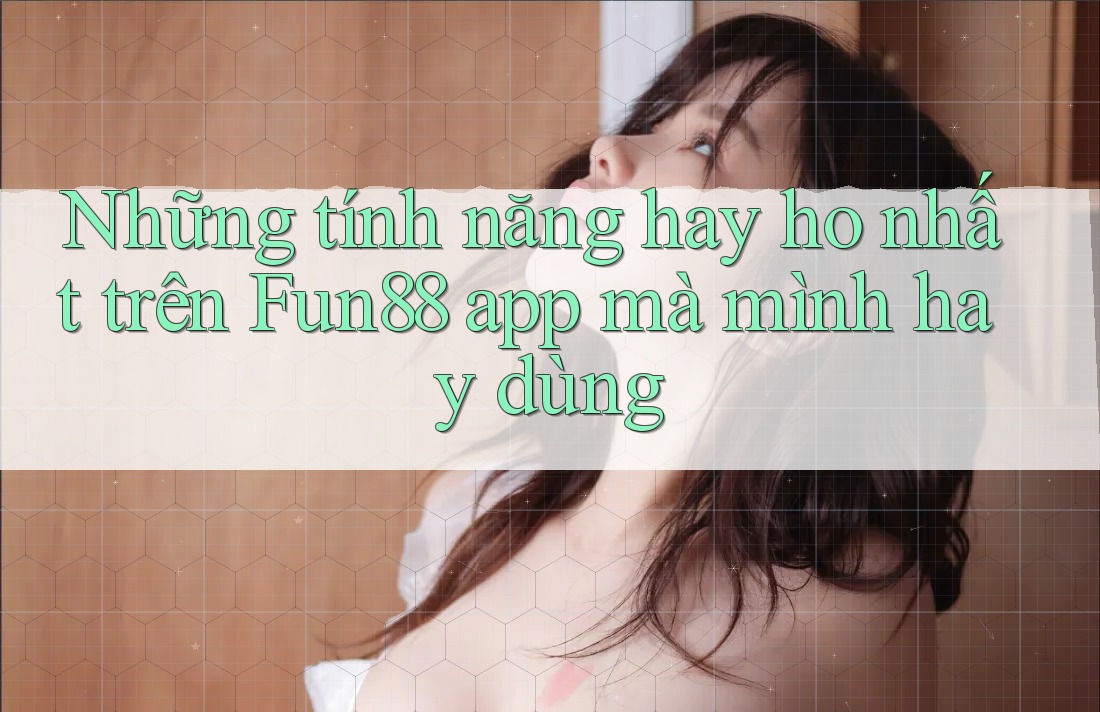 Những tính năng hay ho nhất trên Fun88 app mà mình hay dùng