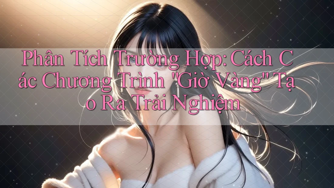 Phân Tích Trường Hợp: Cách Các Chương Trình “Giờ Vàng” Tạo Ra Trải Nghiệm