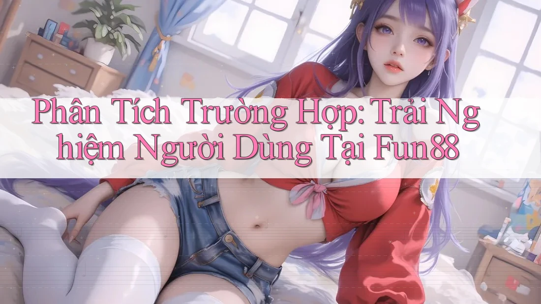 Phân Tích Trường Hợp: Trải Nghiệm Người Dùng Tại Fun88
