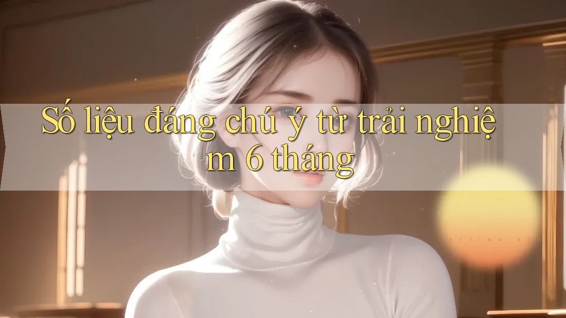 Số liệu đáng chú ý từ trải nghiệm 6 tháng