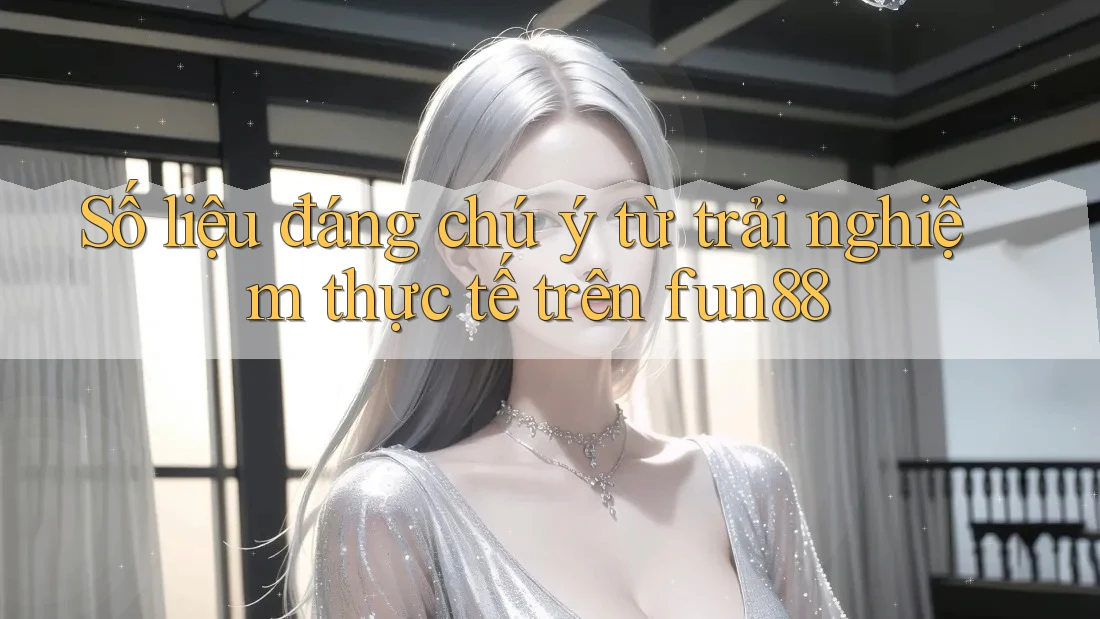 Số liệu đáng chú ý từ trải nghiệm thực tế trên fun88