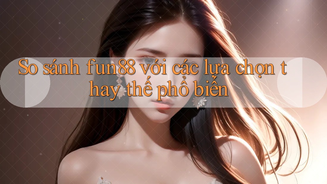 So sánh fun88 với các lựa chọn thay thế phổ biến