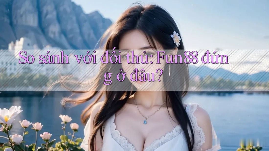 So sánh với đối thủ: Fun88 đứng ở đâu?