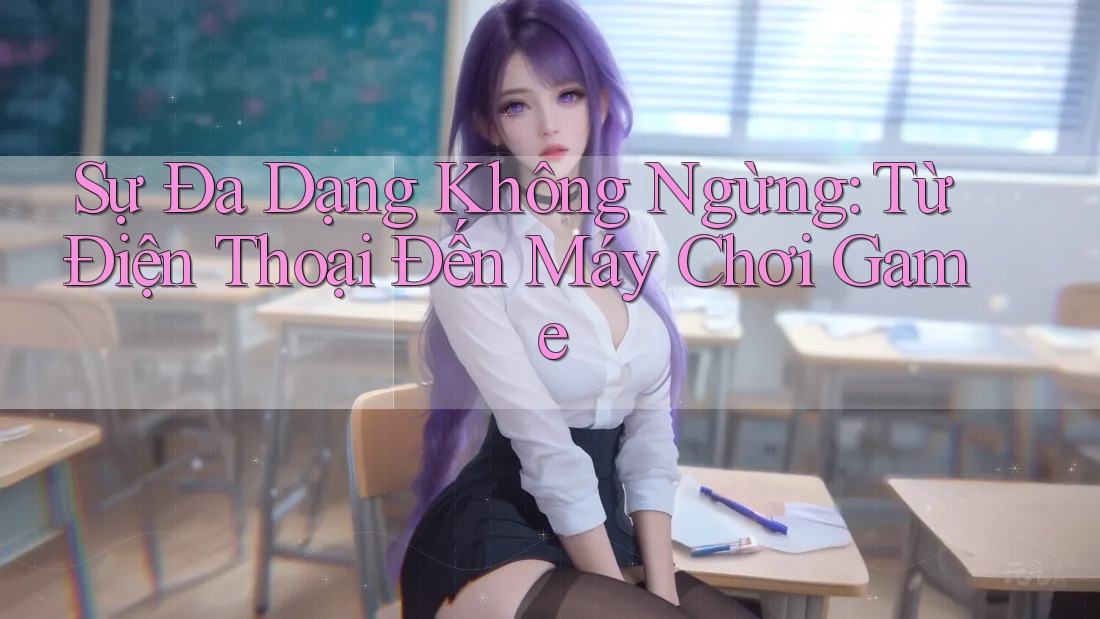 Sự Đa Dạng Không Ngừng: Từ Điện Thoại Đến Máy Chơi Game