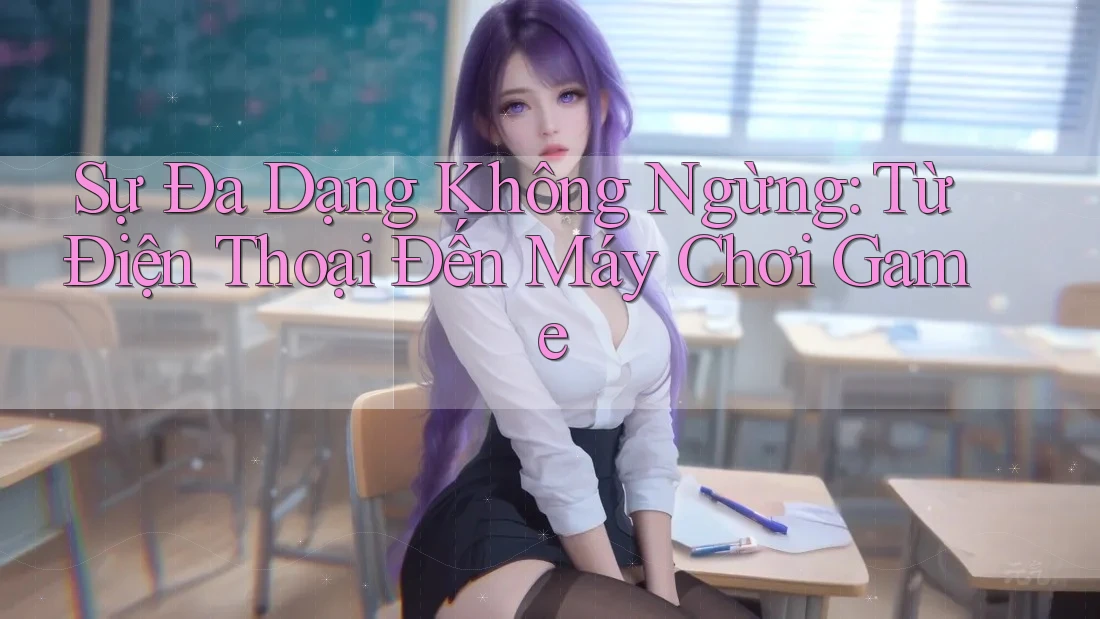 Sự Đa Dạng Không Ngừng: Từ Điện Thoại Đến Máy Chơi Game