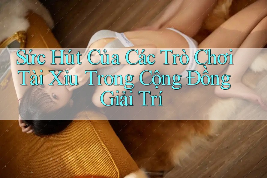 Sức Hút Của Các Trò Chơi Tài Xỉu Trong Cộng Đồng Giải Trí
