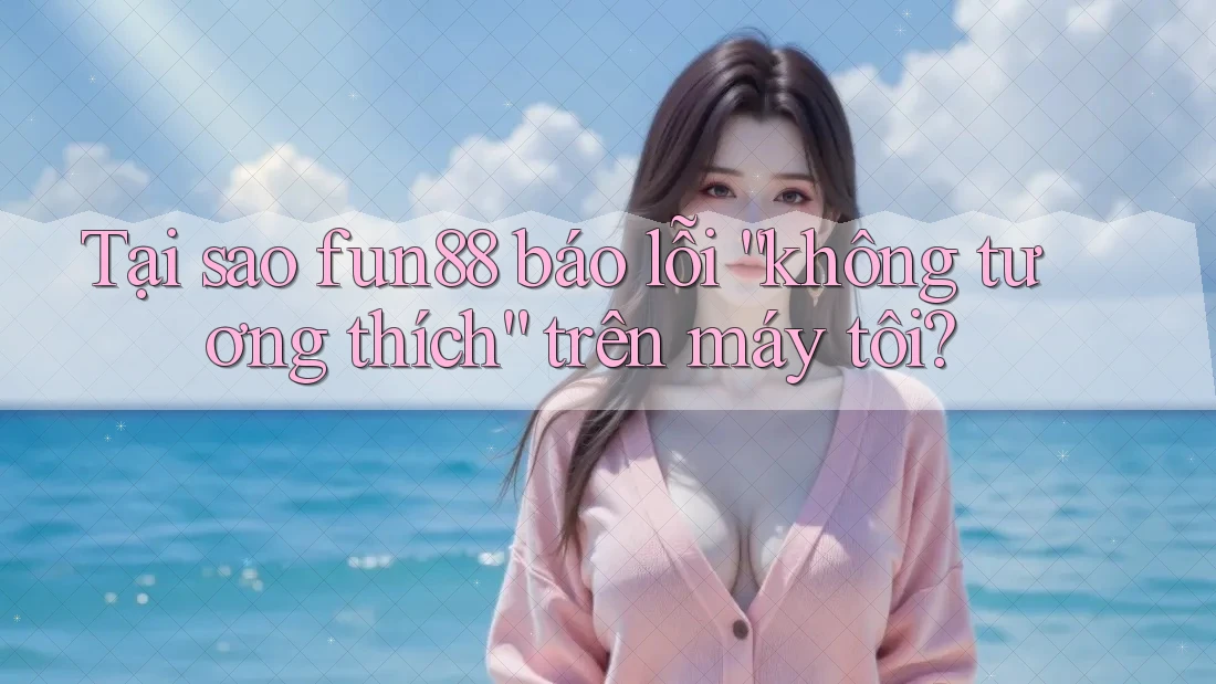 Tại sao fun88 báo lỗi “không tương thích” trên máy tôi?