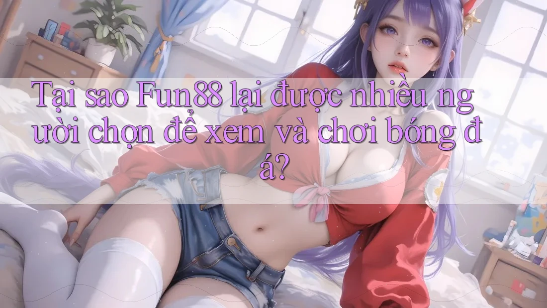 Tại sao Fun88 lại được nhiều người chọn để xem và chơi bóng đá?