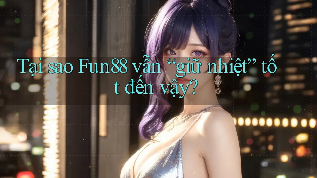 Tại sao Fun88 vẫn “giữ nhiệt” tốt đến vậy?