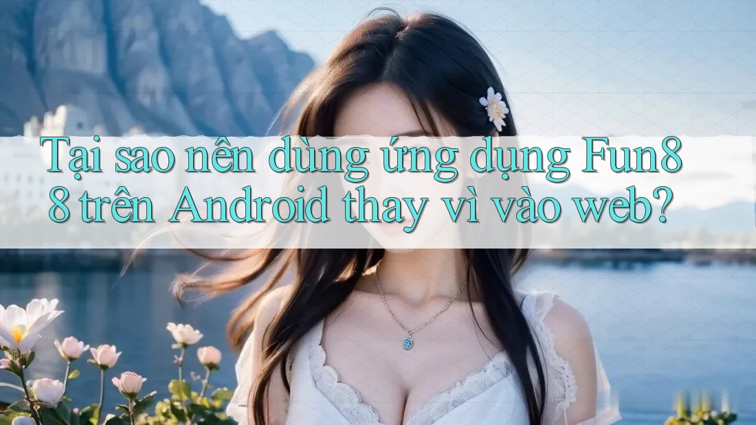 Tại sao nên dùng ứng dụng Fun88 trên Android thay vì vào web?