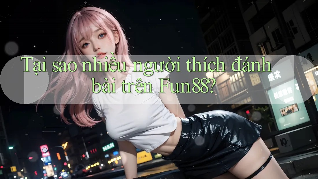 Tại sao nhiều người thích đánh bài trên Fun88?