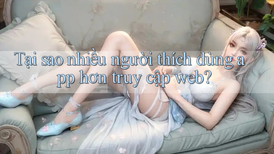 Tại sao nhiều người thích dùng app hơn truy cập web?