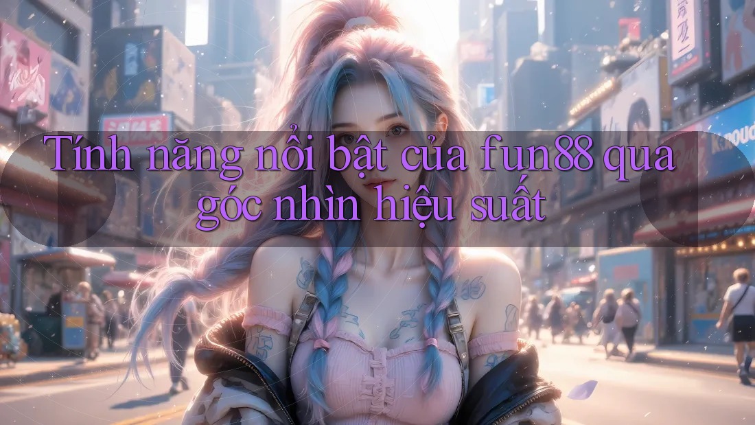Tính năng nổi bật của fun88 qua góc nhìn hiệu suất