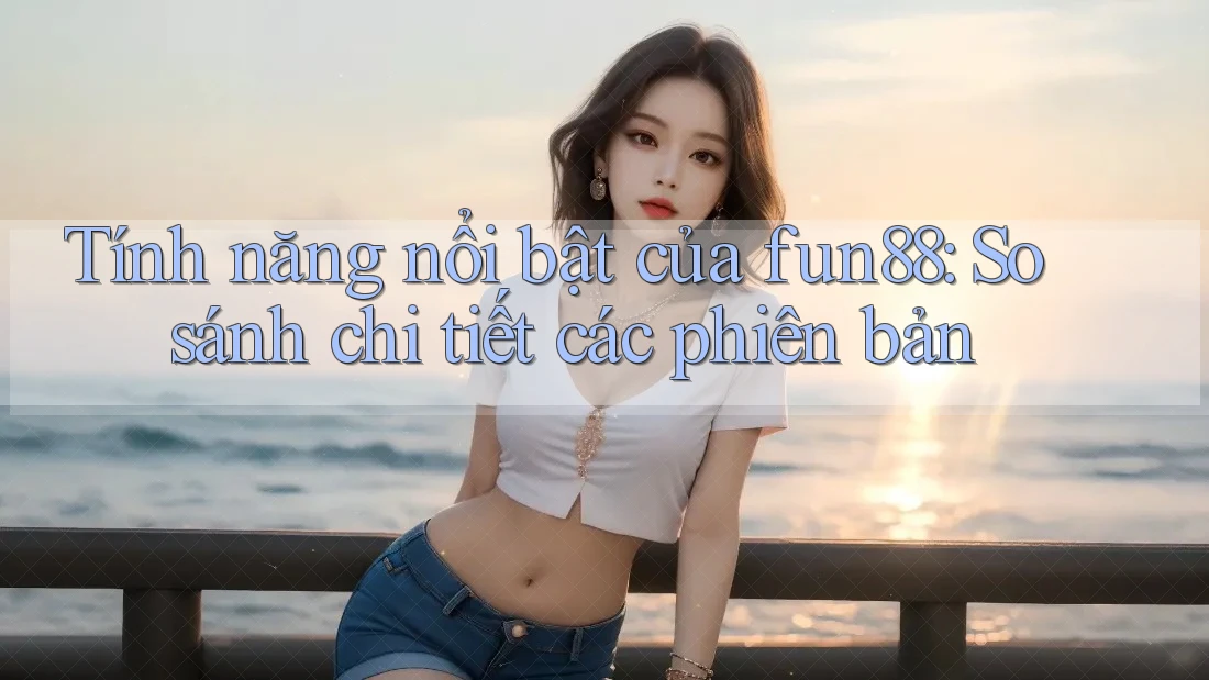 Tính năng nổi bật của fun88: So sánh chi tiết các phiên bản