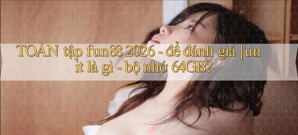 TOÀN tập fun88 2026   để đánh giá unit là gì   bộ nhớ 64GB