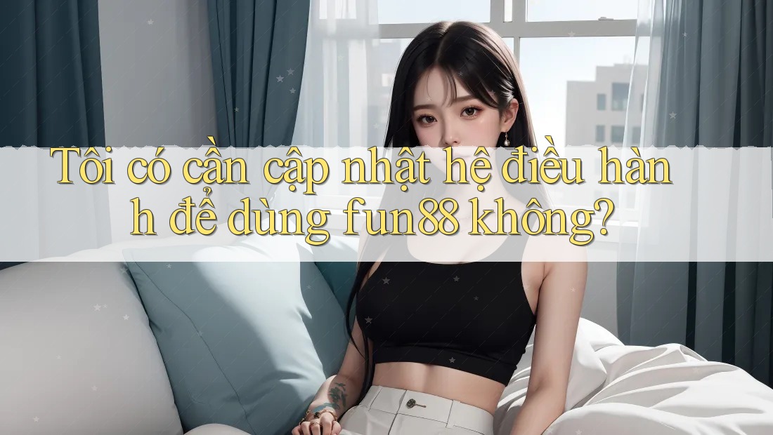 Tôi có cần cập nhật hệ điều hành để dùng fun88 không?