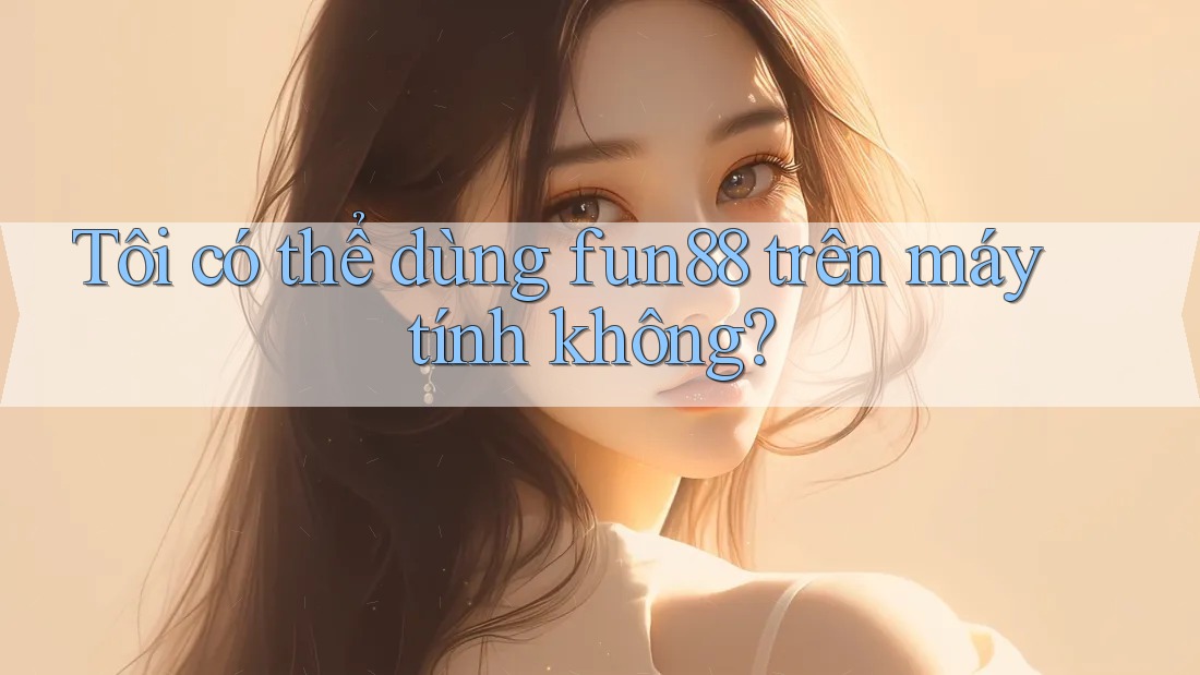 Tôi có thể dùng fun88 trên máy tính không?