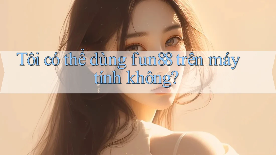 Tôi có thể dùng fun88 trên máy tính không?