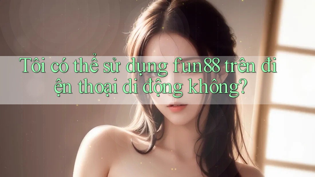 Tôi có thể sử dụng fun88 trên điện thoại di động không?