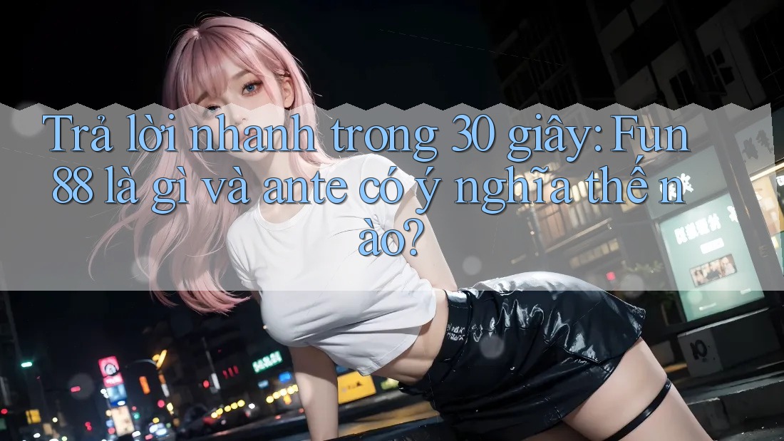 Trả lời nhanh trong 30 giây: Fun88 là gì và ante có ý nghĩa thế nào?