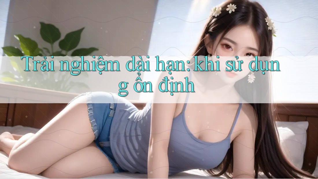 Trải nghiệm dài hạn: khi sử dụng ổn định