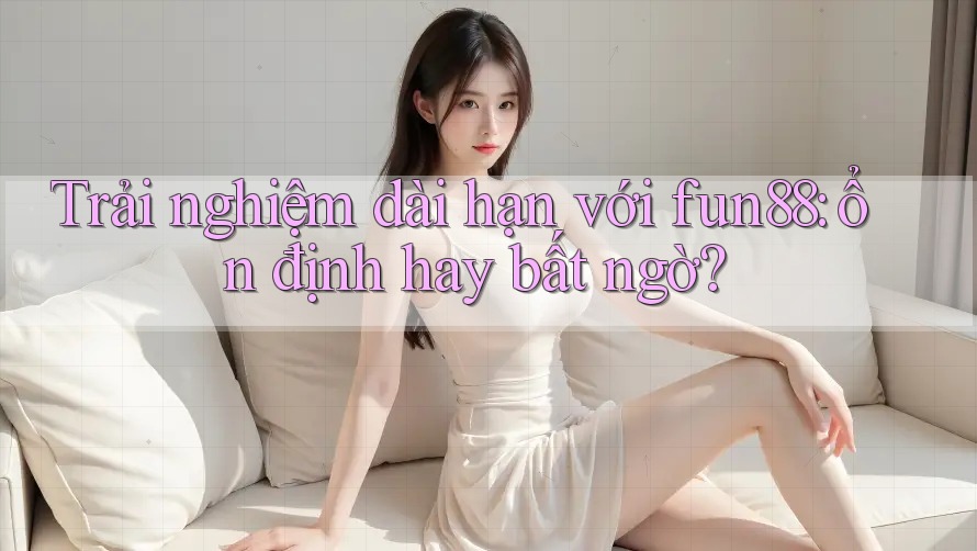 Trải nghiệm dài hạn với fun88: ổn định hay bất ngờ?