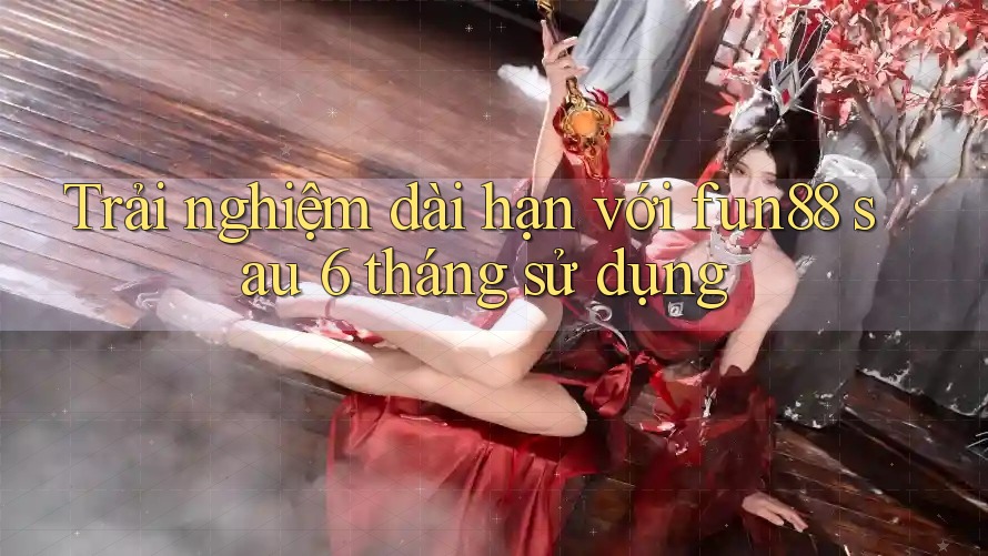Trải nghiệm dài hạn với fun88 sau 6 tháng sử dụng