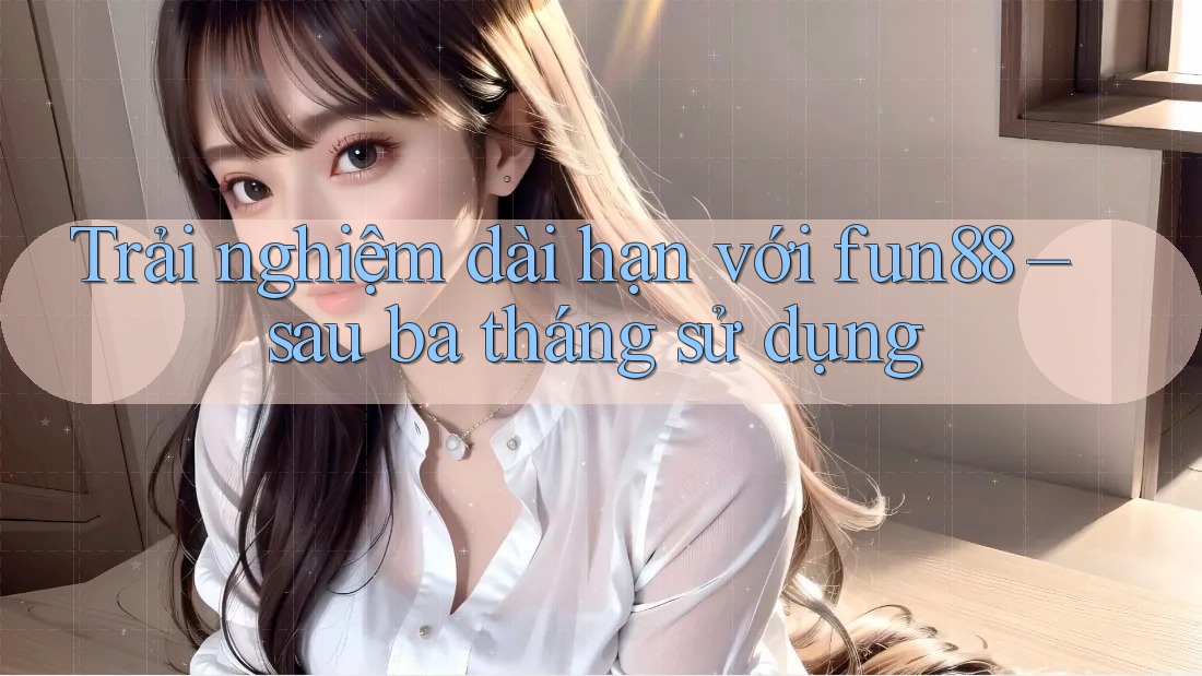 Trải nghiệm dài hạn với fun88 – sau ba tháng sử dụng Trải nghiệm dài hạn với fun88 – sau ba tháng sử dụng
