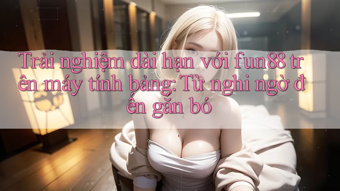 Trải nghiệm dài hạn với fun88 trên máy tính bảng: Từ nghi ngờ đến gắn bó