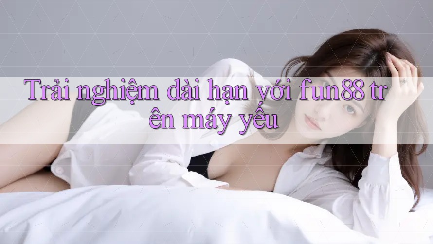 Trải nghiệm dài hạn với fun88 trên máy yếu