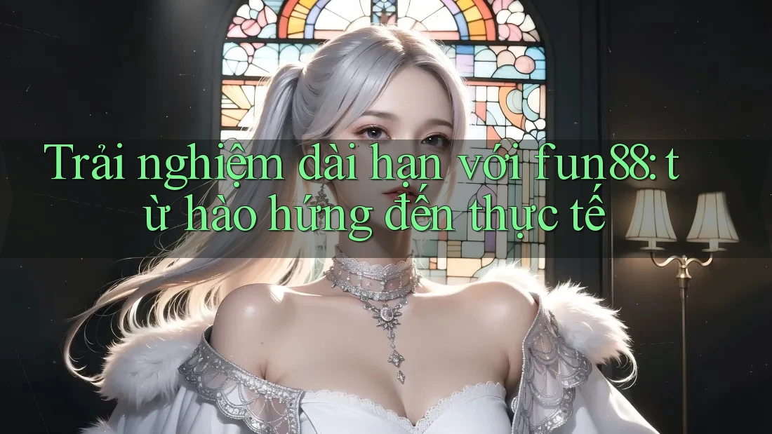 Trải nghiệm dài hạn với fun88: từ hào hứng đến thực tế Trải nghiệm dài hạn với fun88: từ hào hứng đến thực tế