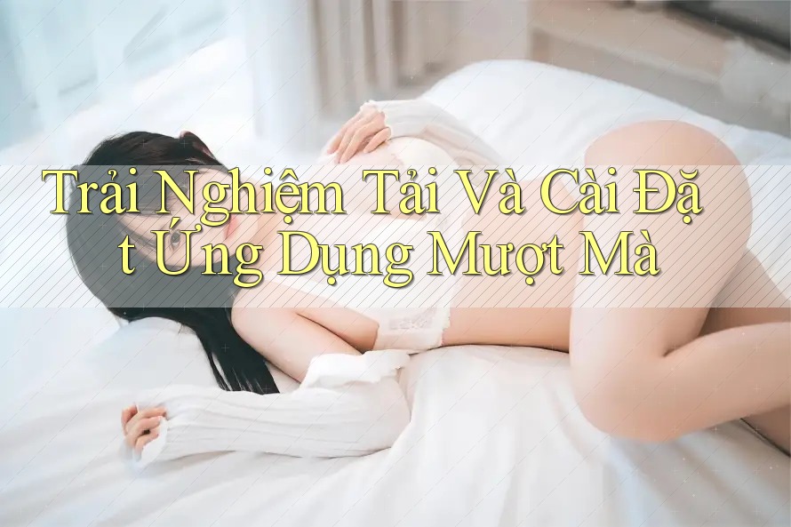 Trải Nghiệm Tải Và Cài Đặt Ứng Dụng Mượt Mà