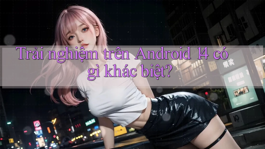 Trải nghiệm trên Android 14 có gì khác biệt?