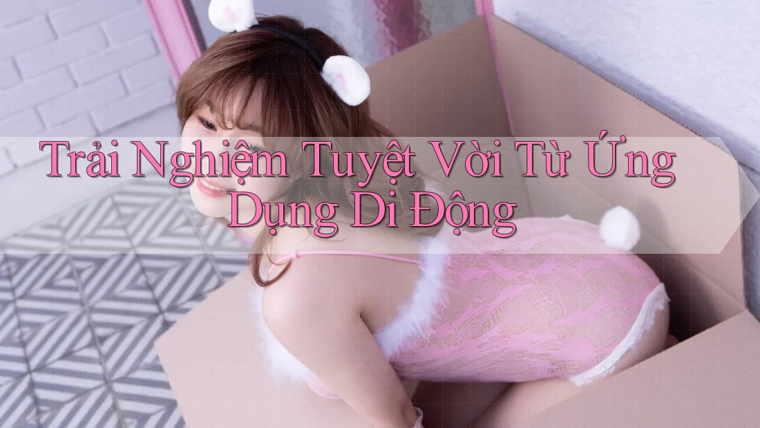 Trải Nghiệm Tuyệt Vời Từ Ứng Dụng Di Động