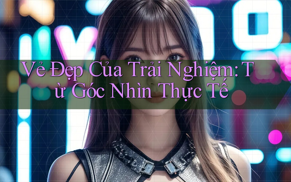 Vẻ Đẹp Của Trải Nghiệm: Từ Góc Nhìn Thực Tế