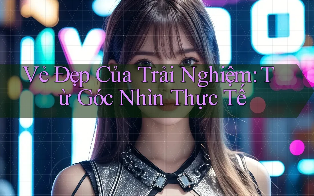 Vẻ Đẹp Của Trải Nghiệm: Từ Góc Nhìn Thực Tế