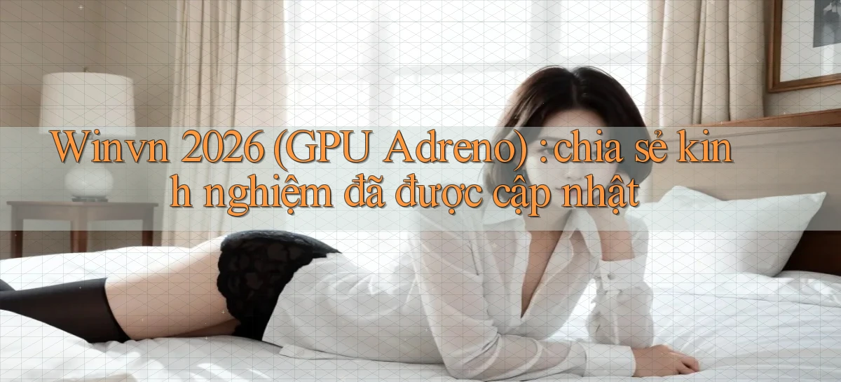 Winvn 2026 (GPU Adreno) chia sẻ kinh nghiệm đã được cập nhật